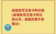 鑫福堂灵芝孢子粉价格(鑫福堂灵芝孢子粉价格公开，超值优惠不容错过)