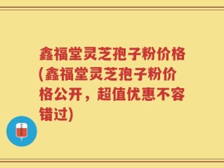 鑫福堂灵芝孢子粉价格(鑫福堂灵芝孢子粉价格公开，超值优惠不容错过)