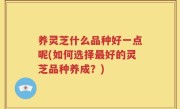 养灵芝什么品种好一点呢(如何选择最好的灵芝品种养成？)