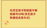 吃灵芝孢子粉胶囊不要胶囊可以吗(灵芝孢子粉最佳食用方式)