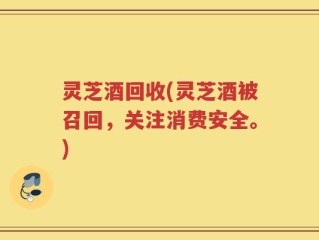 灵芝酒回收(灵芝酒被召回，关注消费安全。)