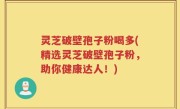 灵芝破壁孢子粉喝多(精选灵芝破壁孢子粉，助你健康达人！)