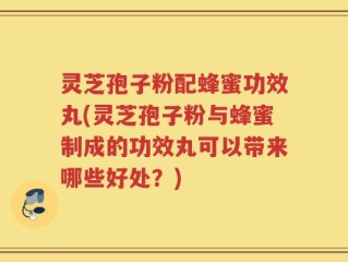 灵芝孢子粉配蜂蜜功效丸(灵芝孢子粉与蜂蜜制成的功效丸可以带来哪些好处？)