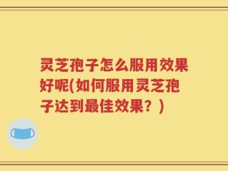 灵芝孢子怎么服用效果好呢(如何服用灵芝孢子达到最佳效果？)