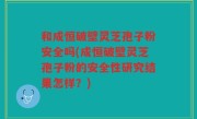 和成恒破壁灵芝孢子粉安全吗(成恒破壁灵芝孢子粉的安全性研究结果怎样？)
