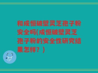 和成恒破壁灵芝孢子粉安全吗(成恒破壁灵芝孢子粉的安全性研究结果怎样？)