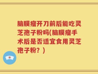 脑膜瘤开刀前后能吃灵芝孢子粉吗(脑膜瘤手术后是否适宜食用灵芝孢子粉？)