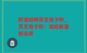 醉酒后喝灵芝孢子粉_灵芝孢子粉：酒后解酒新选择