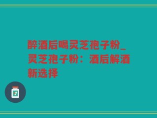 醉酒后喝灵芝孢子粉_灵芝孢子粉：酒后解酒新选择