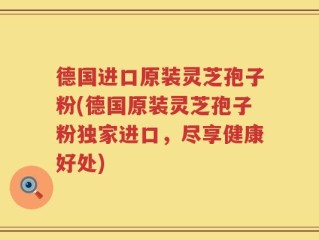 德国进口原装灵芝孢子粉(德国原装灵芝孢子粉独家进口，尽享健康好处)