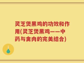 灵芝煲黑鸡的功效和作用(灵芝煲黑鸡——中药与禽肉的完美结合)