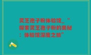 灵芝孢子粉体验馆_“探索灵芝孢子粉的奥秘：体验馆深度之旅”