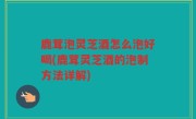鹿茸泡灵芝酒怎么泡好喝(鹿茸灵芝酒的泡制方法详解)