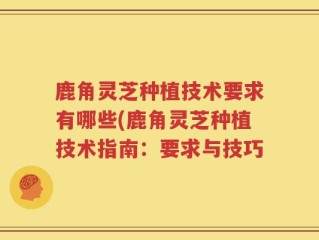 鹿角灵芝种植技术要求有哪些(鹿角灵芝种植技术指南：要求与技巧