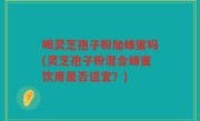 喝灵芝孢子粉加蜂蜜吗(灵芝孢子粉混合蜂蜜饮用是否适宜？)
