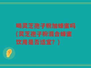 喝灵芝孢子粉加蜂蜜吗(灵芝孢子粉混合蜂蜜饮用是否适宜？)