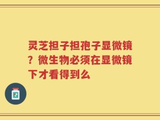 灵芝担子担孢子显微镜？微生物必须在显微镜下才看得到么