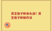 灵芝孢子粉骨头汤？灵芝孢子粉制作法