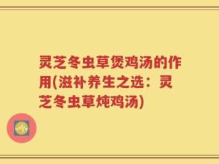 灵芝冬虫草煲鸡汤的作用(滋补养生之选：灵芝冬虫草炖鸡汤)