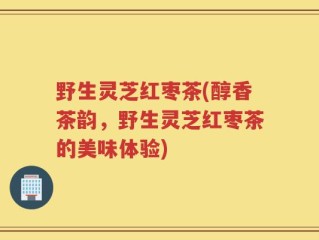 野生灵芝红枣茶(醇香茶韵，野生灵芝红枣茶的美味体验)