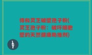 得和灵芝破壁孢子粉(灵芝孢子粉：破坏细胞壁的天然健康助推剂)