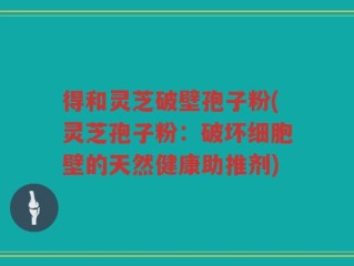 得和灵芝破壁孢子粉(灵芝孢子粉：破坏细胞壁的天然健康助推剂)
