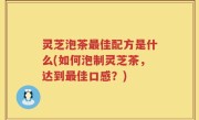 灵芝泡茶最佳配方是什么(如何泡制灵芝茶，达到最佳口感？)