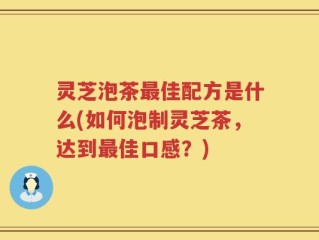 灵芝泡茶最佳配方是什么(如何泡制灵芝茶，达到最佳口感？)