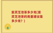 紫灵芝泡茶多少克(紫灵芝泡茶的用量建议是多少克？)