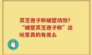 灵芝孢子粉破壁功效？“破壁灵芝孢子粉”这玩意真的有用么