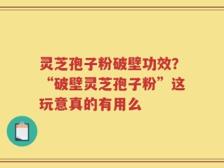 灵芝孢子粉破壁功效？“破壁灵芝孢子粉”这玩意真的有用么