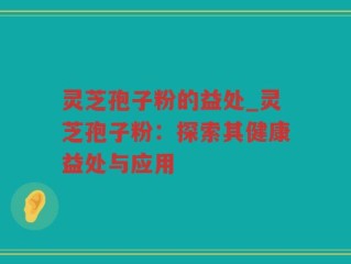灵芝孢子粉的益处_灵芝孢子粉：探索其健康益处与应用