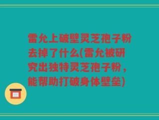 雷允上破壁灵芝孢子粉去掉了什么(雷允被研究出独特灵芝孢子粉，能帮助打破身体壁垒)