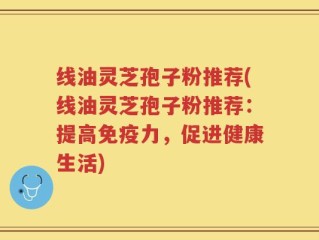 线油灵芝孢子粉推荐(线油灵芝孢子粉推荐：提高免疫力，促进健康生活)