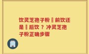 饮灵芝孢子粉歺前饮还是歺后饮 ？冲灵芝孢子粉正确步骤