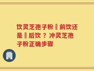 饮灵芝孢子粉歺前饮还是歺后饮 ？冲灵芝孢子粉正确步骤