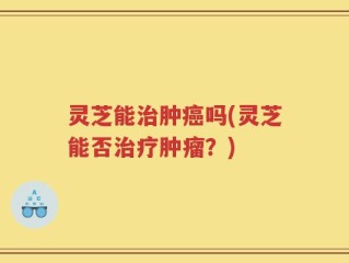 灵芝能治肿癌吗(灵芝能否治疗肿瘤？)
