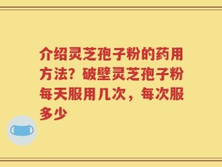 介绍灵芝孢子粉的药用方法？破壁灵芝孢子粉每天服用几次，每次服多少