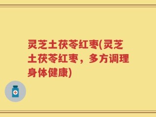灵芝土茯苓红枣(灵芝土茯苓红枣，多方调理身体健康)