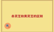 赤灵芝和黄灵芝的区别