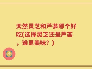天然灵芝和芦荟哪个好吃(选择灵芝还是芦荟，谁更美味？)
