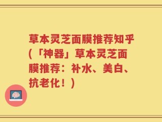 草本灵芝面膜推荐知乎(「神器」草本灵芝面膜推荐：补水、美白、抗老化！)