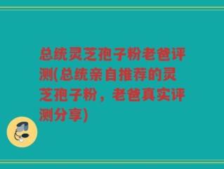 总统灵芝孢子粉老爸评测(总统亲自推荐的灵芝孢子粉，老爸真实评测分享)