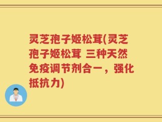 灵芝孢子姬松茸(灵芝孢子姬松茸 三种天然免疫调节剂合一，强化抵抗力)