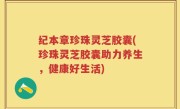 纪本章珍珠灵芝胶囊(珍珠灵芝胶囊助力养生，健康好生活)