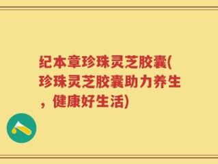 纪本章珍珠灵芝胶囊(珍珠灵芝胶囊助力养生，健康好生活)