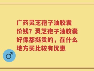 广药灵芝孢子油胶囊 价钱？灵芝孢子油胶囊好像都挺贵的，在什么地方买比较有优惠