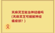 天麻灵芝能治神经痛吗(天麻灵芝可缓解神经痛症状？)
