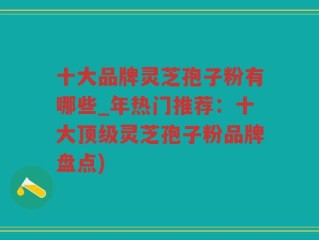 十大品牌灵芝孢子粉有哪些_年热门推荐：十大顶级灵芝孢子粉品牌盘点)