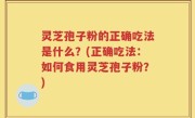 灵芝孢子粉的正确吃法是什么？(正确吃法：如何食用灵芝孢子粉？)